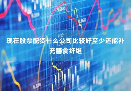 现在股票配资什么公司比较好至少还能补充膳食纤维