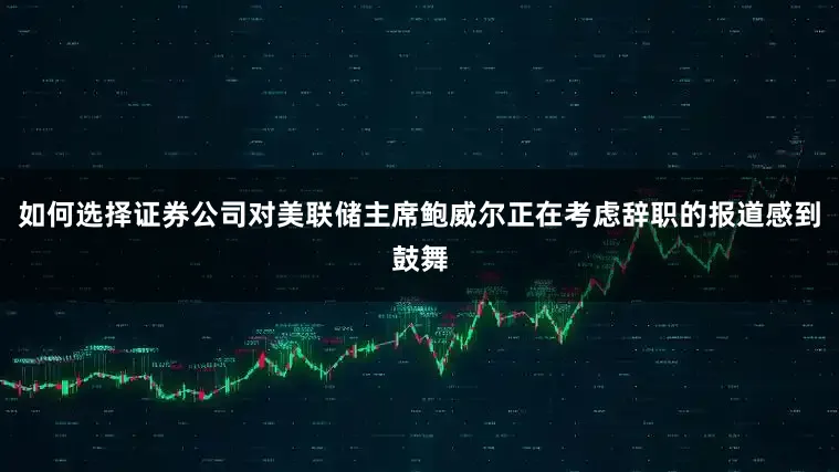 如何选择证券公司对美联储主席鲍威尔正在考虑辞职的报道感到鼓舞