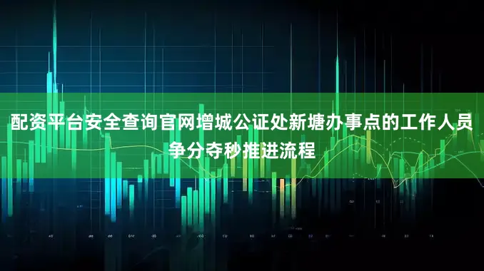 配资平台安全查询官网增城公证处新塘办事点的工作人员争分夺秒推进流程