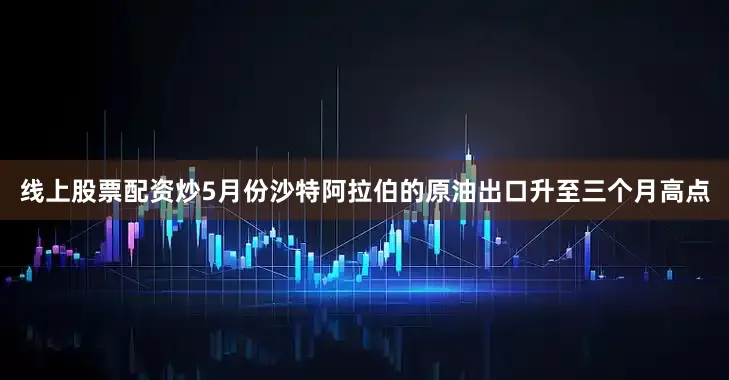 线上股票配资炒5月份沙特阿拉伯的原油出口升至三个月高点