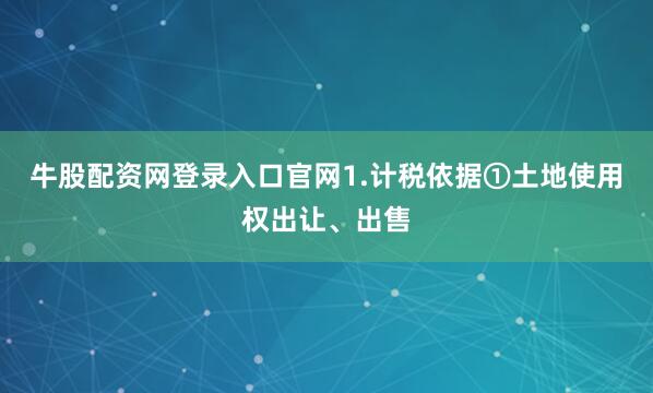 牛股配资网登录入口官网1.计税依据①土地使用权出让、出售