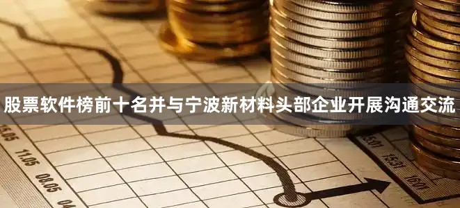 股票软件榜前十名并与宁波新材料头部企业开展沟通交流