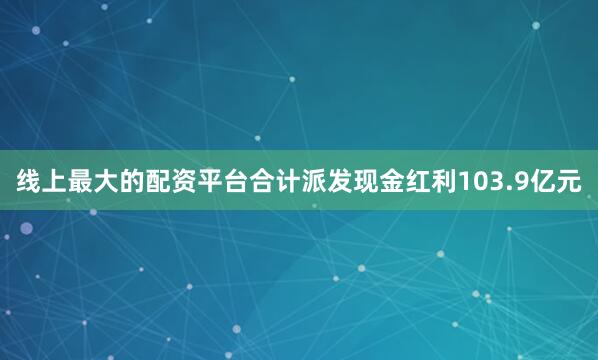 线上最大的配资平台合计派发现金红利103.9亿元