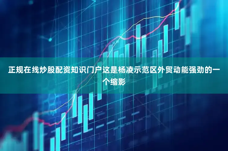正规在线炒股配资知识门户这是杨凌示范区外贸动能强劲的一个缩影