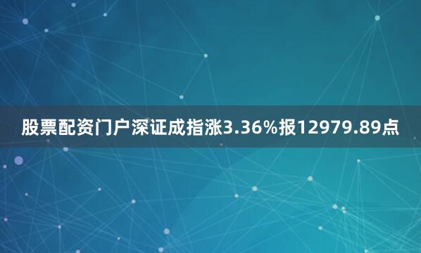 股票配资门户深证成指涨3.36%报12979.89点