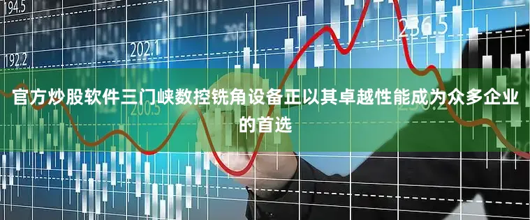 官方炒股软件三门峡数控铣角设备正以其卓越性能成为众多企业的首选