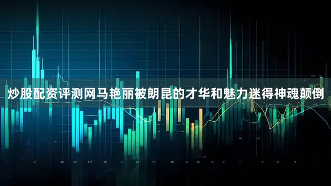 炒股配资评测网马艳丽被朗昆的才华和魅力迷得神魂颠倒