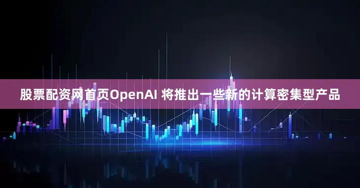 股票配资网首页OpenAI 将推出一些新的计算密集型产品