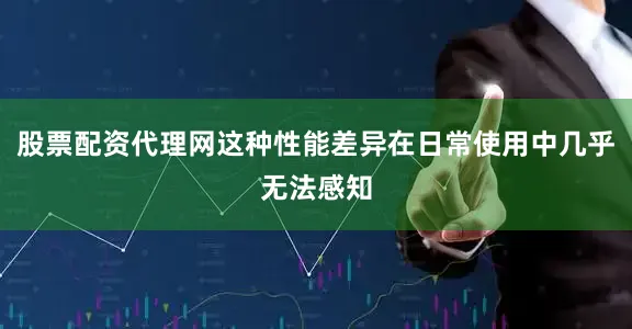 股票配资代理网这种性能差异在日常使用中几乎无法感知